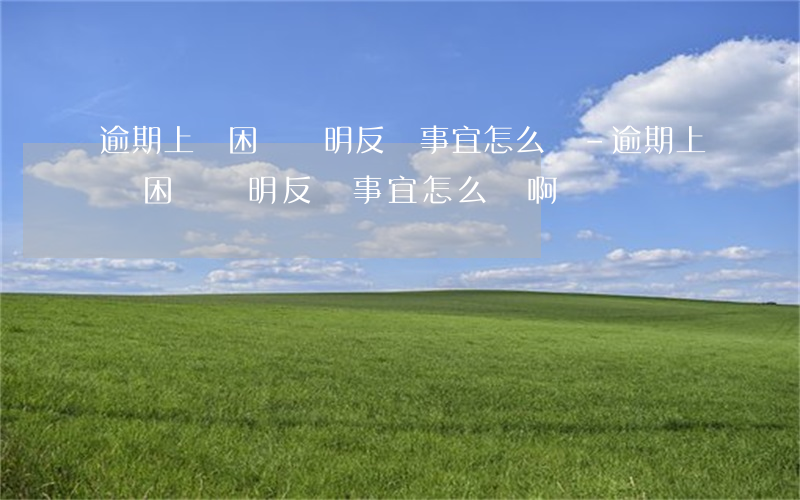 逾期上傳困難證明反饋事宜怎么寫-逾期上傳困難證明反饋事宜怎么寫啊