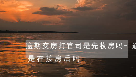 逾期交房打官司是先收房吗-逾期交房起诉是在接房后吗
