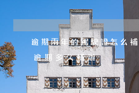 逾期兩年的駕駛證怎么補(駕駛證到期了可以逾期多久補辦)