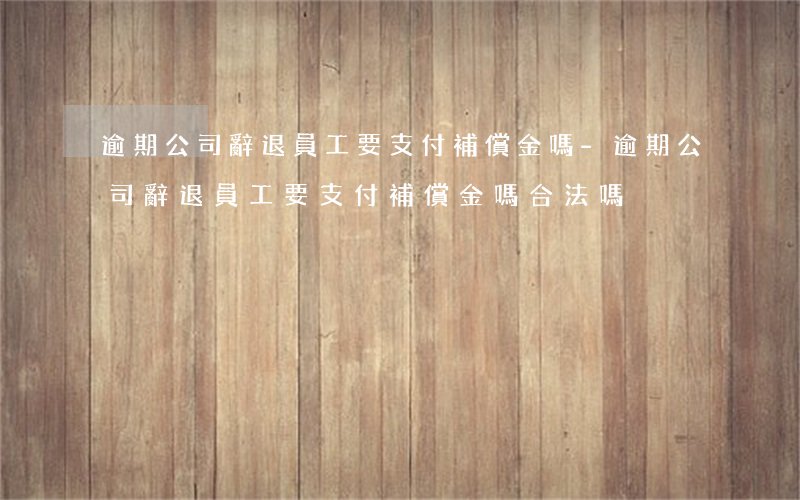 逾期公司辭退員工要支付補償金嗎-逾期公司辭退員工要支付補償金嗎合法嗎