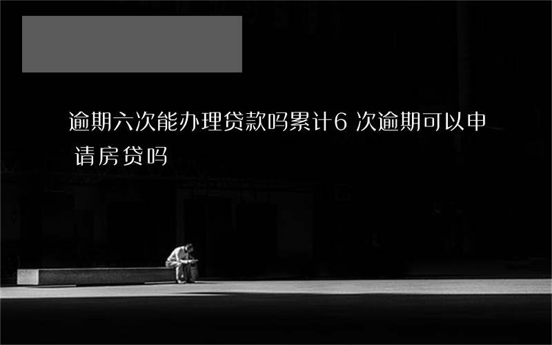 逾期六次能办理贷款吗(累计6次逾期可以申请房贷吗)