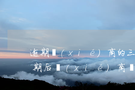 逾期協(xié)商的三個(gè)方案(逾期后協(xié)商還款要注意什么)