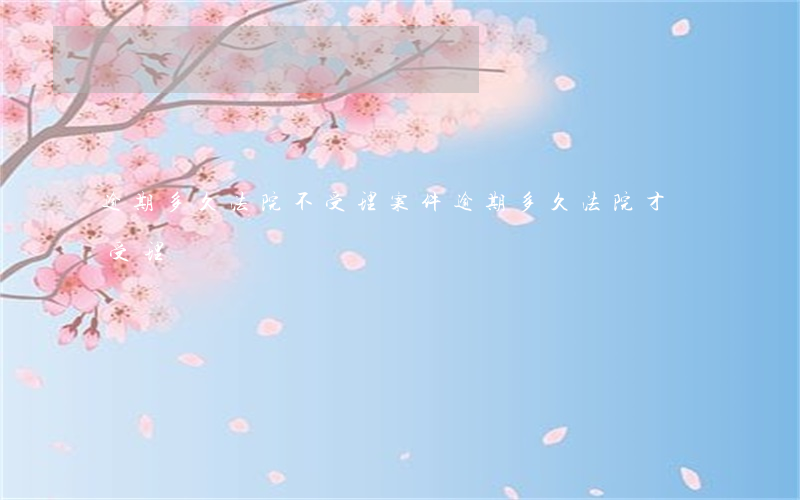 逾期多久法院不受理案件(逾期多久法院才會受理)