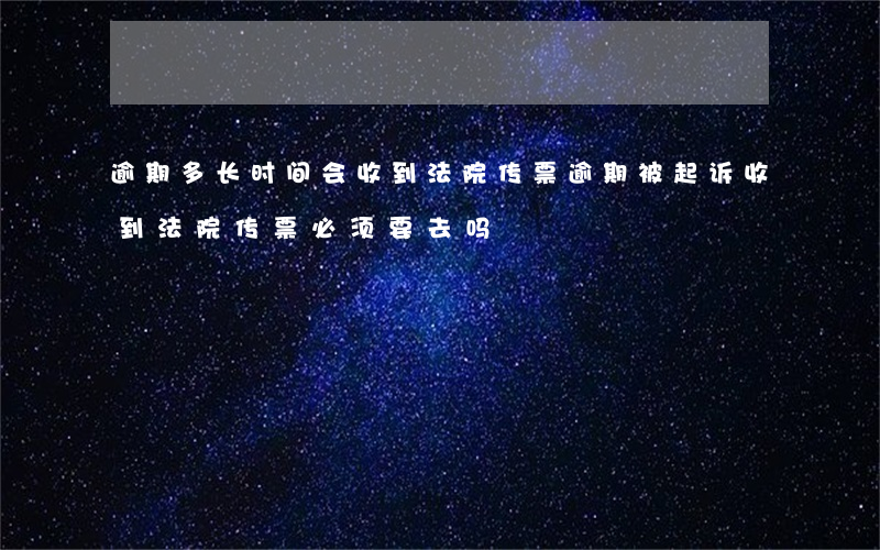 逾期多长时间会收到法院传票(逾期被起诉收到法院传票必须要去吗?)