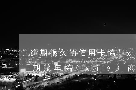 逾期很久的信用卡協(xié)商（信用卡逾期幾年協(xié)商全額還款）