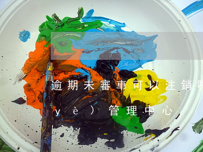 逾期未審車可以注銷嗎(北京鴻途智路企業(yè)管理中心)