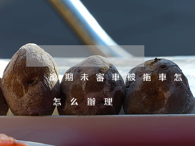 逾期未審車被拖車怎么辦(逾期未審車被拖車怎么辦理)