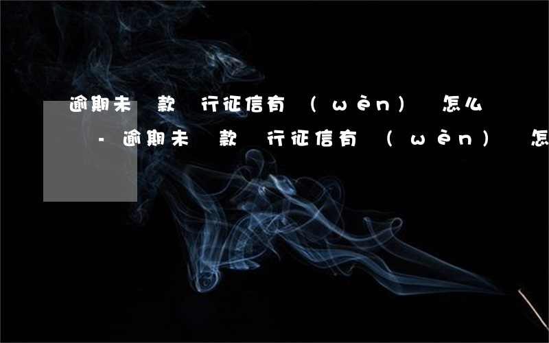 逾期未還款銀行征信有問(wèn)題怎么辦-逾期未還款銀行征信有問(wèn)題怎么辦呢