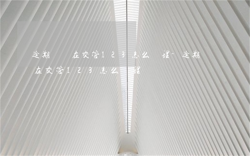 逾期檢驗在交管123怎么處理-逾期檢驗在交管123怎么處理?