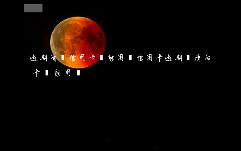 逾期清償信用卡還能用嗎(信用卡逾期還清后卡還能用嗎)