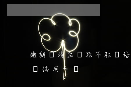 逾期還清后還能不能辦信用卡(逾期還了可以辦信用卡嗎)