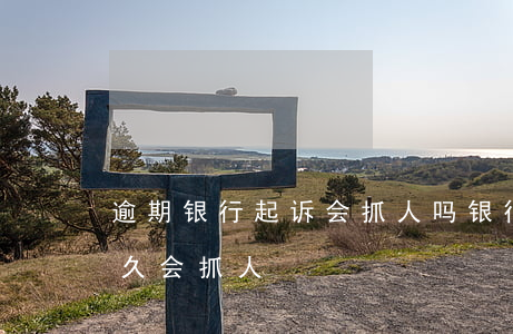 逾期银行起诉会抓人吗(银行贷款逾期报案多久会抓人)