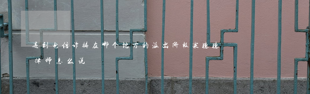 遇到电信诈骗，在哪个地方的派出所报案，听听律师怎么说