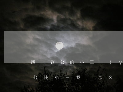 遇見老公的小三應(yīng)該怎么做(老公找小三,我該怎么辦?)