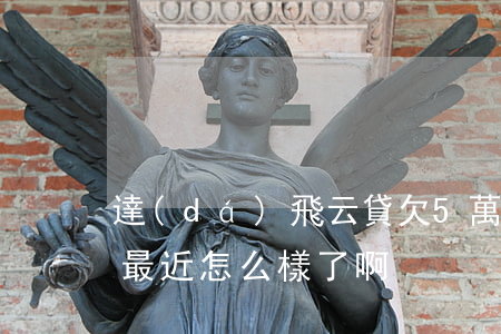 達(dá)飛云貸欠5萬(達(dá)飛云貸最近怎么樣了啊?)