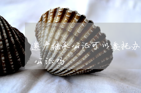 遗产继承公证可以委托办理吗(遗产继承需要公证吗)