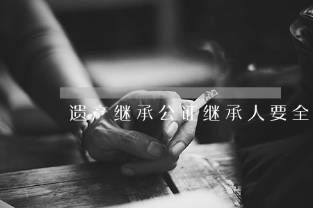 遗产继承公证继承人要全到吗