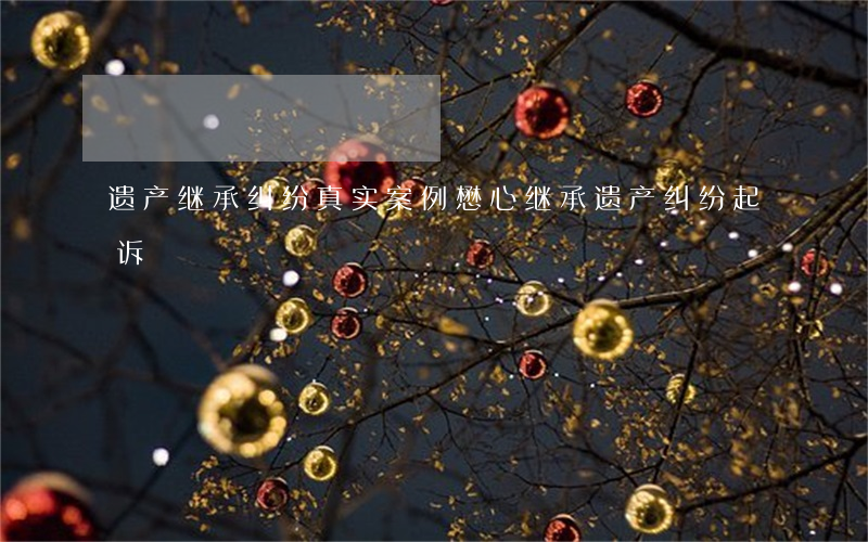 遗产继承纠纷真实案例懋心(继承遗产纠纷起诉)
