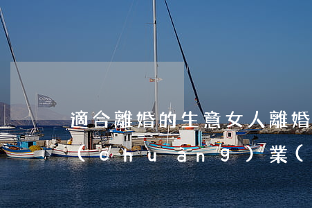 適合離婚的生意(女人離婚后是打工好還是創(chuàng)業(yè))