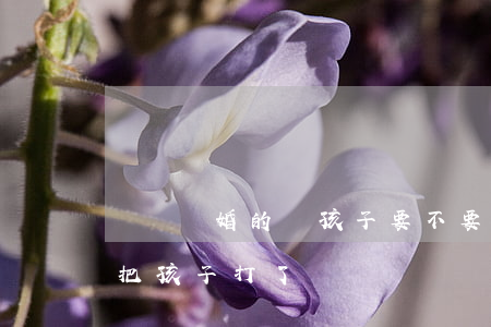 選擇離婚的話孩子要不要打掉(要離婚該不該把孩子打了)