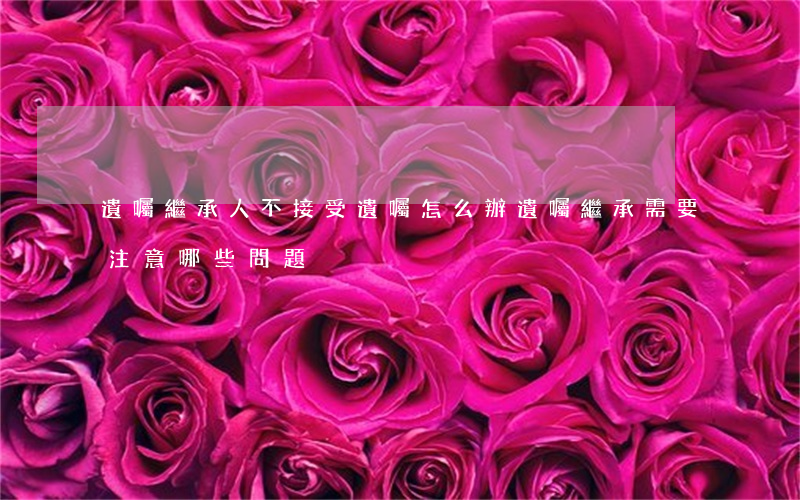 遺囑繼承人不接受遺囑怎么辦(遺囑繼承需要注意哪些問題)