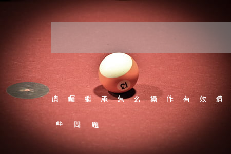 遺囑繼承怎么操作有效(遺囑繼承需要注意哪些問題)