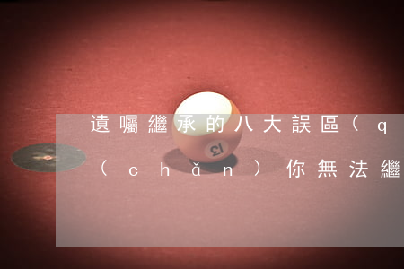 遺囑繼承的八大誤區(qū)，堤防這些遺產(chǎn)你無法繼承