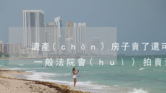 遺產(chǎn)房子賣了還可以打官司嗎(一般法院會(huì)拍賣遺產(chǎn)房嗎)