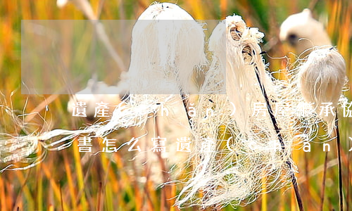 遺產(chǎn)房屋繼承協(xié)議書怎么寫(遺產(chǎn)房屋繼承協(xié)議書怎么寫)