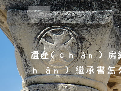 遺產(chǎn)房繼承書怎么寫(財產(chǎn)繼承書怎么寫范本)