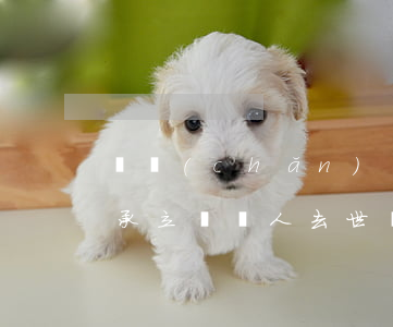 遺產(chǎn)繼承中繼承人死亡怎么繼承(立遺囑人去世,繼承人怎么樣繼承房產(chǎn))