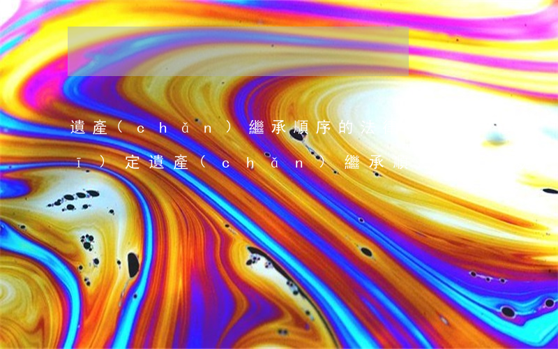 遺產(chǎn)繼承順序的法律規(guī)定(遺產(chǎn)繼承順序的法律規(guī)定)