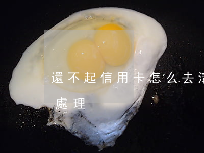還不起信用卡怎么去溝通(還不起信用卡怎么處理)