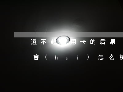 還不起信用卡的后果-還不起信用卡的后果會(huì)怎么樣