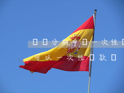 還唄分期申請一次性還款能行吧-還唄分期可以一次性還款嗎