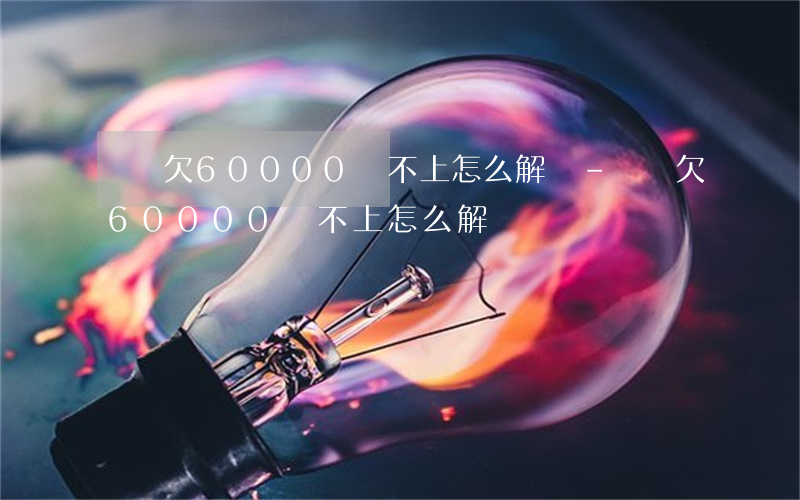 還唄欠60000還不上怎么解決-還唄欠60000還不上怎么解決