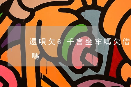 還唄欠6千會坐牢嗎(欠借唄7萬左右會坐牢嗎)