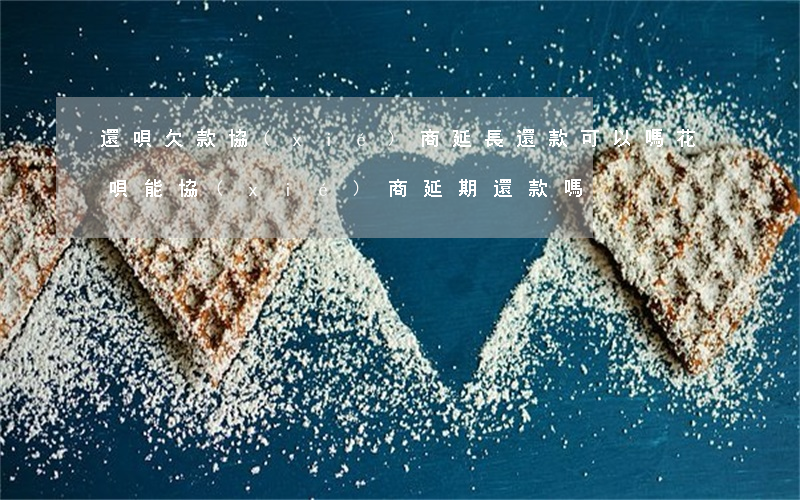 還唄欠款協(xié)商延長還款可以嗎(花唄能協(xié)商延期還款嗎)