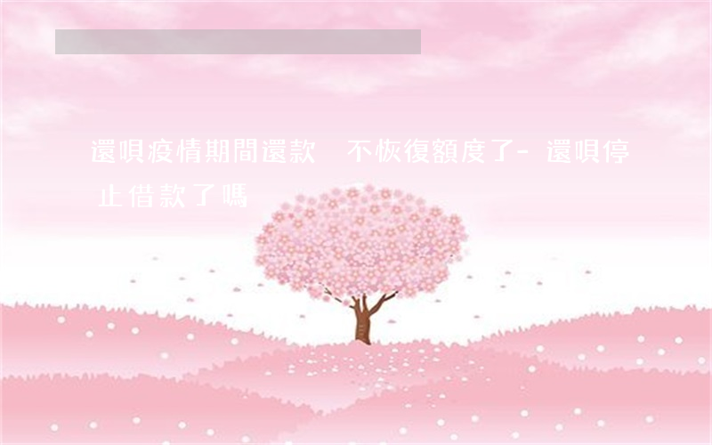 還唄疫情期間還款卻不恢復額度了-還唄停止借款了嗎