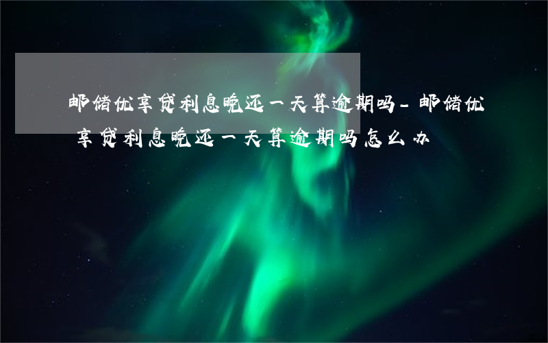 邮储优享贷利息晚还一天算逾期吗-邮储优享贷利息晚还一天算逾期吗怎么办