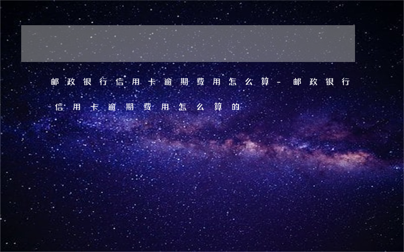 邮政银行信用卡逾期费用怎么算-邮政银行信用卡逾期费用怎么算的