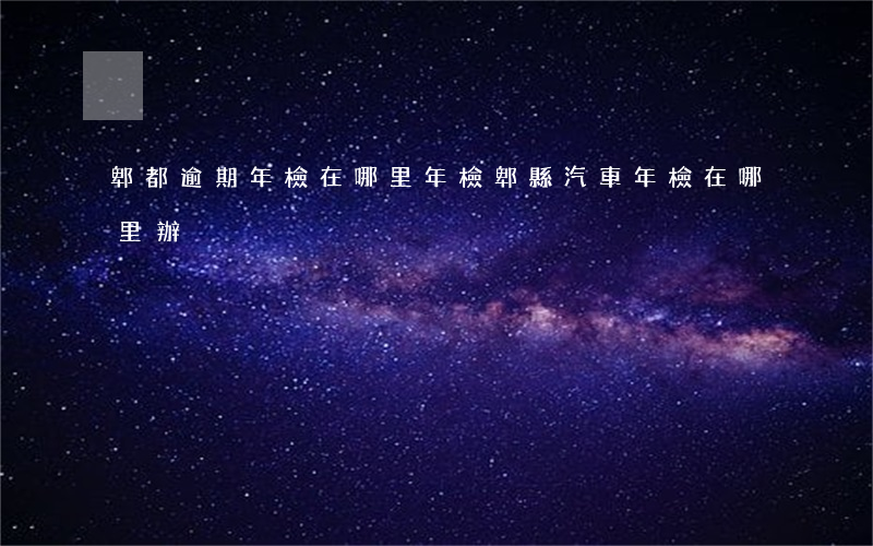 郫都逾期年檢在哪里年檢(郫縣汽車年檢在哪里辦)