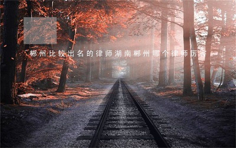 郴州比较出名的律师(湖南郴州哪个律师厉害)
