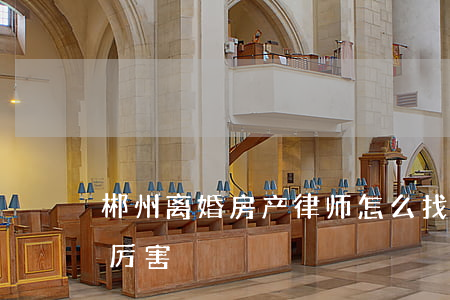 郴州离婚房产律师怎么找(湖南郴州哪个律师厉害)