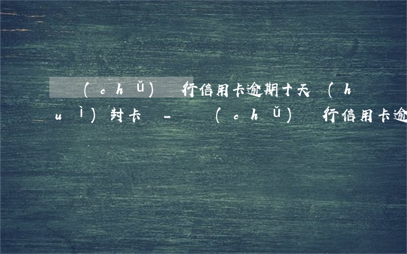郵儲(chǔ)銀行信用卡逾期十天會(huì)封卡嗎-郵儲(chǔ)銀行信用卡逾期十天會(huì)封卡嗎怎么辦