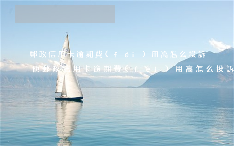 郵政信用卡逾期費(fèi)用高怎么投訴他（郵政信用卡逾期費(fèi)用高怎么投訴）