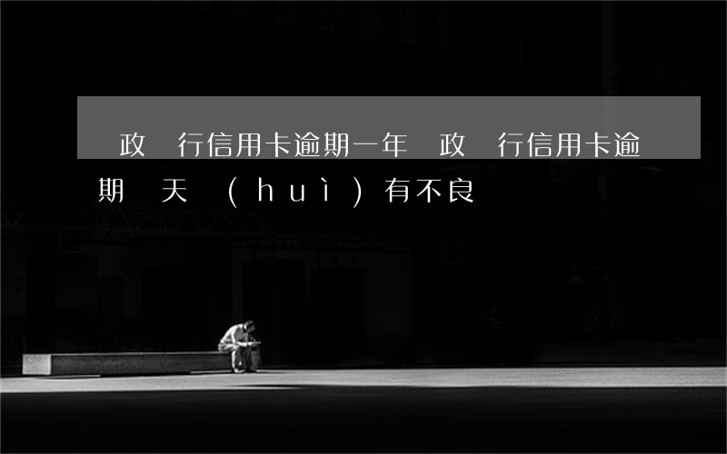 郵政銀行信用卡逾期一年(郵政銀行信用卡逾期幾天會(huì)有不良記錄)