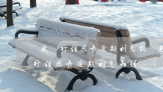 郵政銀行信用卡逾期利息能減免嗎-郵政銀行信用卡逾期利息如何計(jì)算