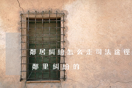 鄰居糾紛怎么走司法途徑(民法典有沒有解決鄰里糾紛的)
