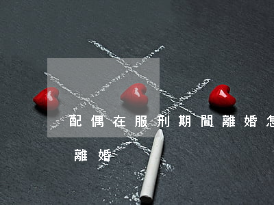 配偶在服刑期間離婚怎么離(服刑期間能不能離婚)